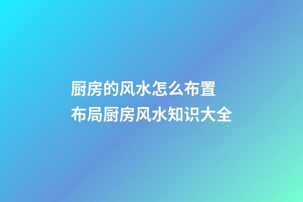 厨房的风水怎么布置 布局厨房风水知识大全